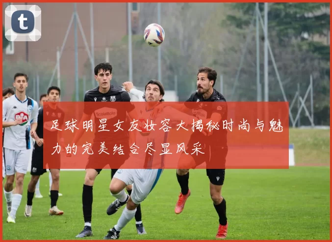 足球明星女友妆容大揭秘时尚与魅力的完美结合尽显风采