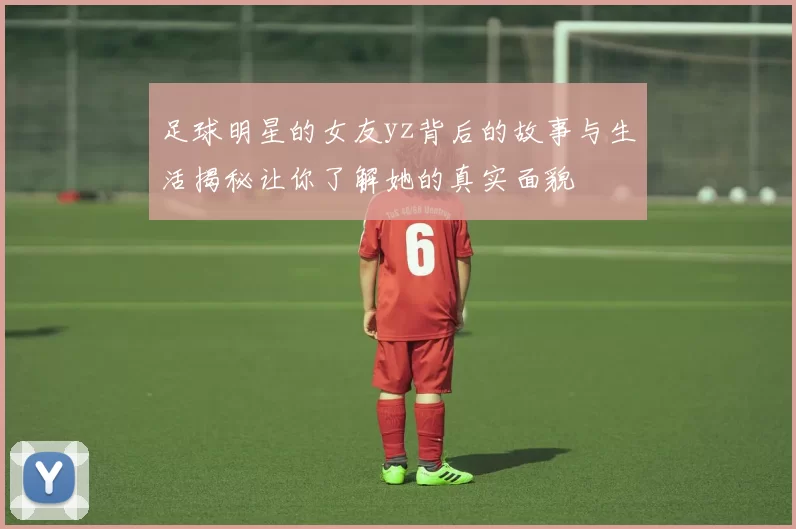 足球明星的女友yz背后的故事与生活揭秘让你了解她的真实面貌