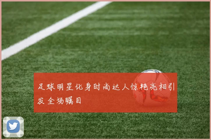 足球明星化身时尚达人惊艳亮相引发全场瞩目