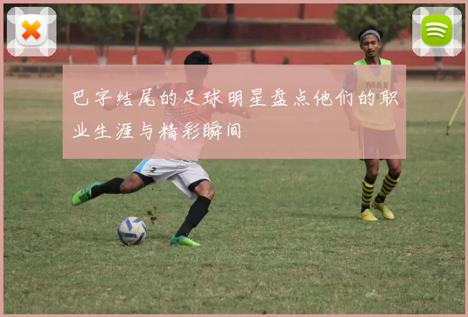 巴字结尾的足球明星盘点他们的职业生涯与精彩瞬间