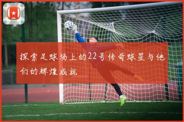 探索足球场上的22号传奇球星与他们的辉煌成就