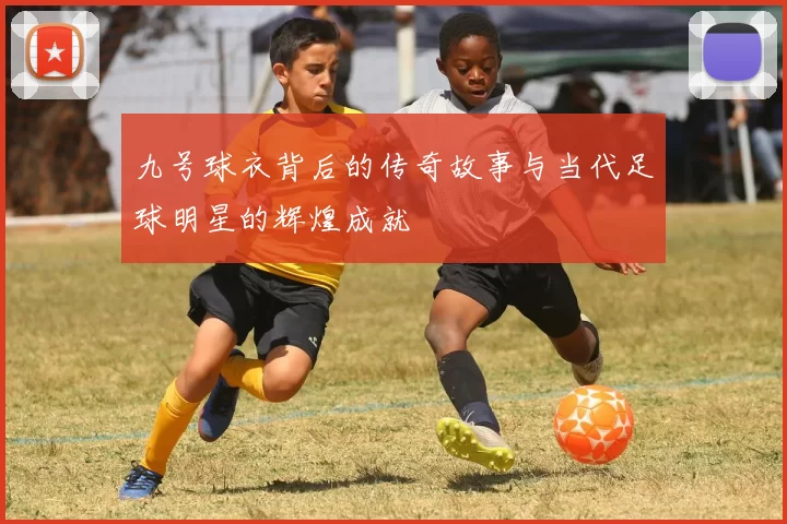 九号球衣背后的传奇故事与当代足球明星的辉煌成就