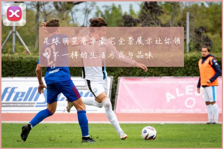 足球明星奢华豪宅全景展示让你领略不一样的生活方式与品味