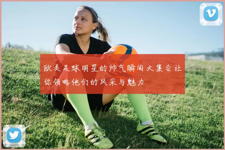 欧美足球明星的帅气瞬间大集合让你领略他们的风采与魅力