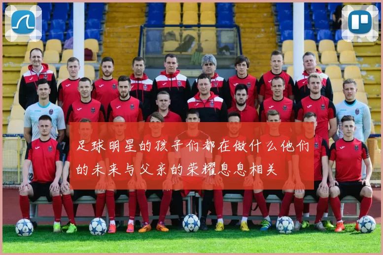 足球明星的孩子们都在做什么他们的未来与父亲的荣耀息息相关