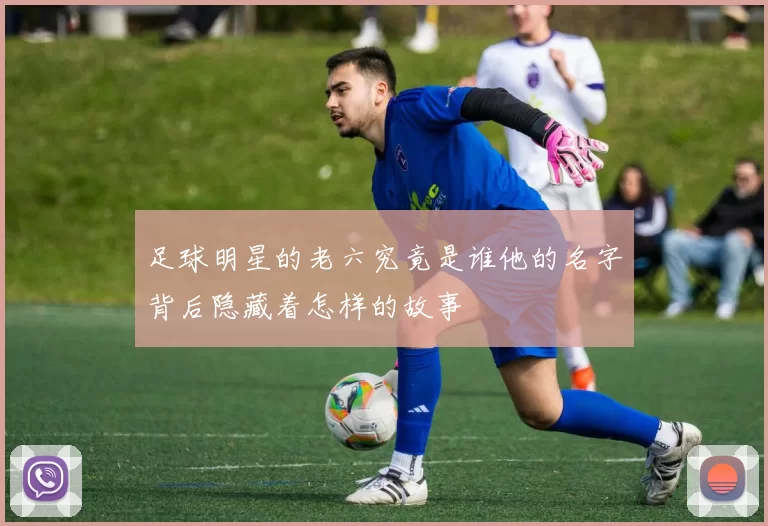 足球明星的老六究竟是谁他的名字背后隐藏着怎样的故事