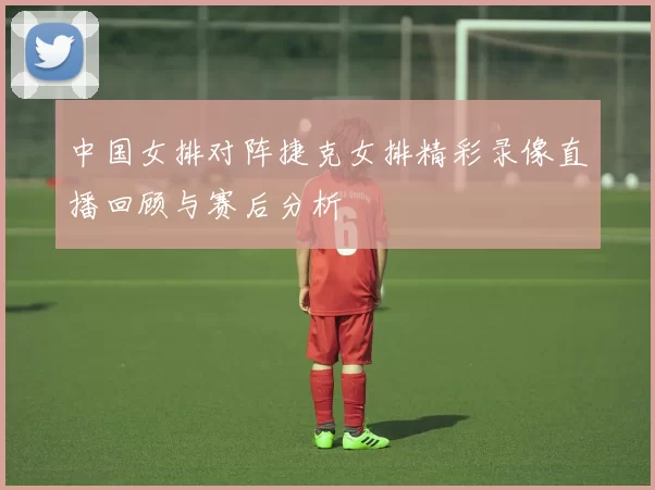 中国女排对阵捷克女排精彩录像直播回顾与赛后分析