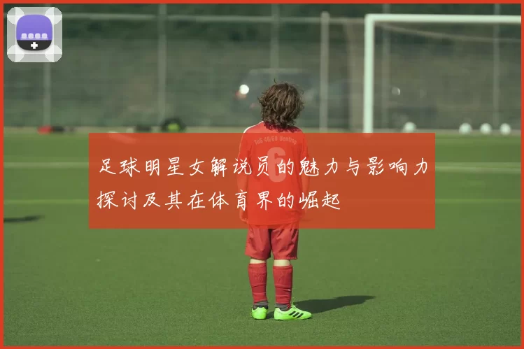 足球明星女解说员的魅力与影响力探讨及其在体育界的崛起