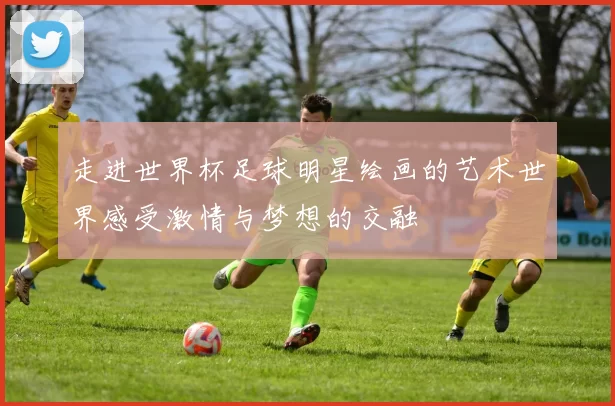 走进世界杯足球明星绘画的艺术世界感受激情与梦想的交融