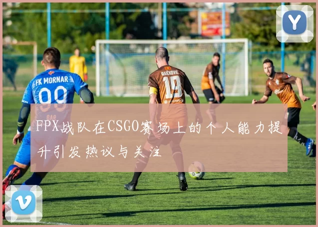 FPX战队在CSGO赛场上的个人能力提升引发热议与关注