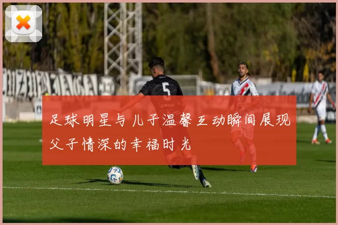 足球明星与儿子温馨互动瞬间展现父子情深的幸福时光