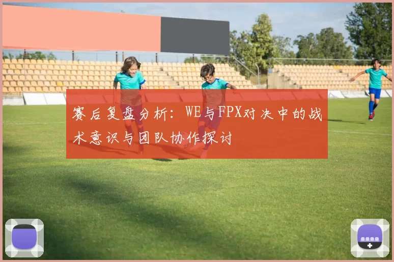 赛后复盘分析：WE与FPX对决中的战术意识与团队协作探讨