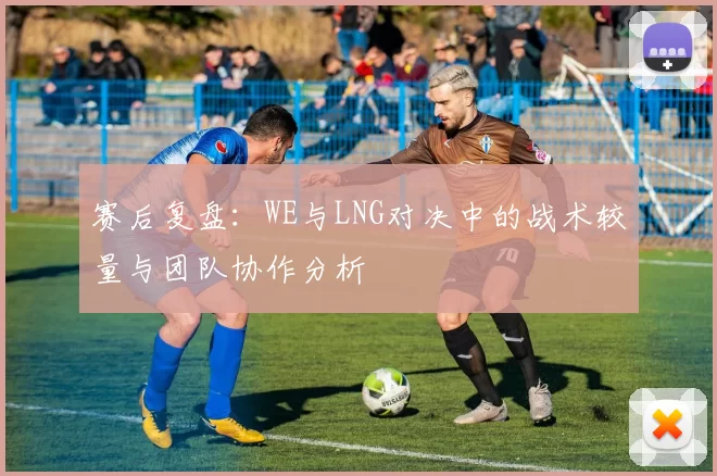 赛后复盘：WE与LNG对决中的战术较量与团队协作分析