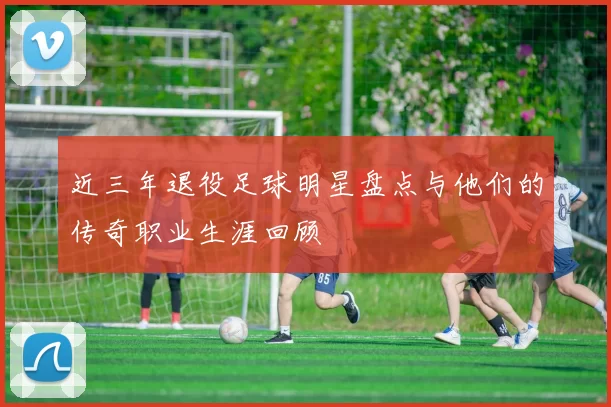 近三年退役足球明星盘点与他们的传奇职业生涯回顾