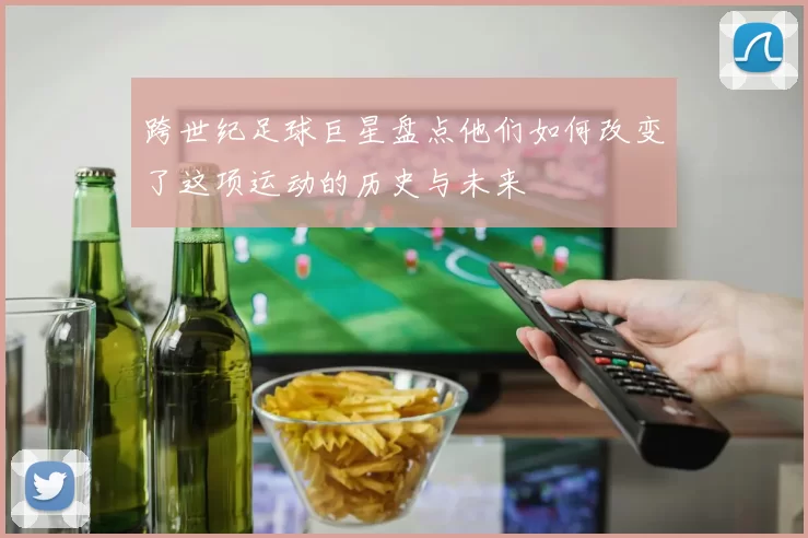 跨世纪足球巨星盘点他们如何改变了这项运动的历史与未来