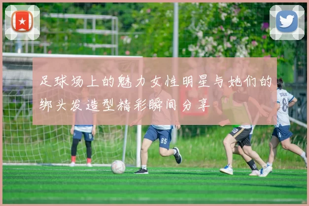 足球场上的魅力女性明星与她们的绑头发造型精彩瞬间分享