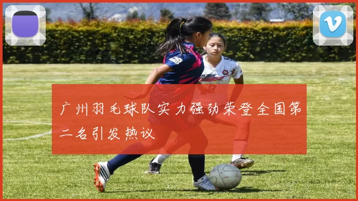 广州羽毛球队实力强劲荣登全国第二名引发热议