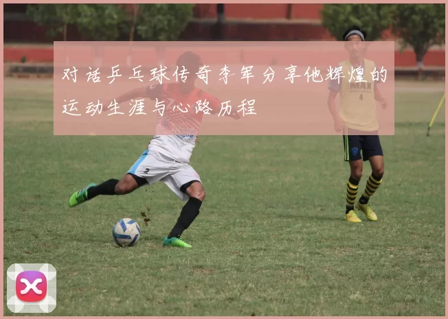 对话乒乓球传奇李军分享他辉煌的运动生涯与心路历程