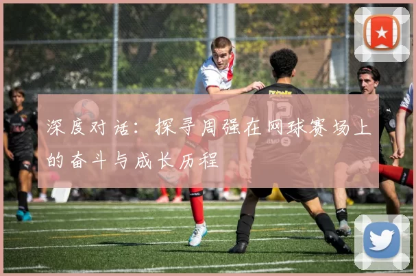 深度对话：探寻周强在网球赛场上的奋斗与成长历程