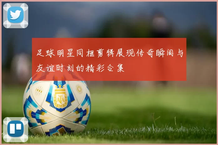 足球明星同框剪辑展现传奇瞬间与友谊时刻的精彩合集
