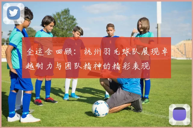 全运会回顾：杭州羽毛球队展现卓越耐力与团队精神的精彩表现