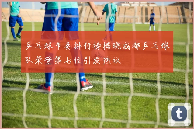 乒乓球节奏排行榜揭晓成都乒乓球队荣登第七位引发热议