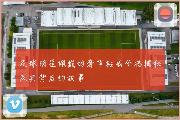 足球明星佩戴的奢华钻戒价格揭秘及其背后的故事