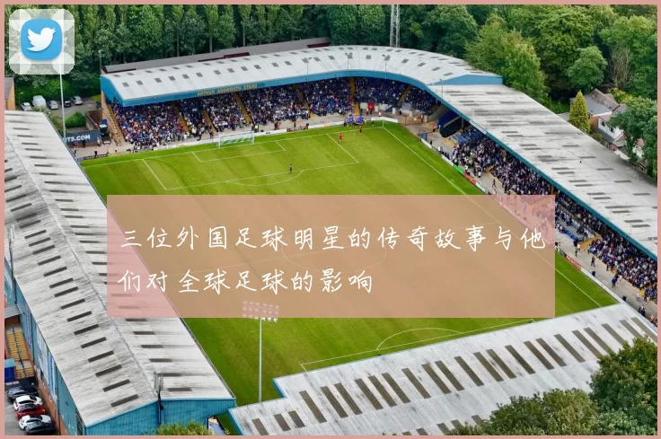 三位外国足球明星的传奇故事与他们对全球足球的影响