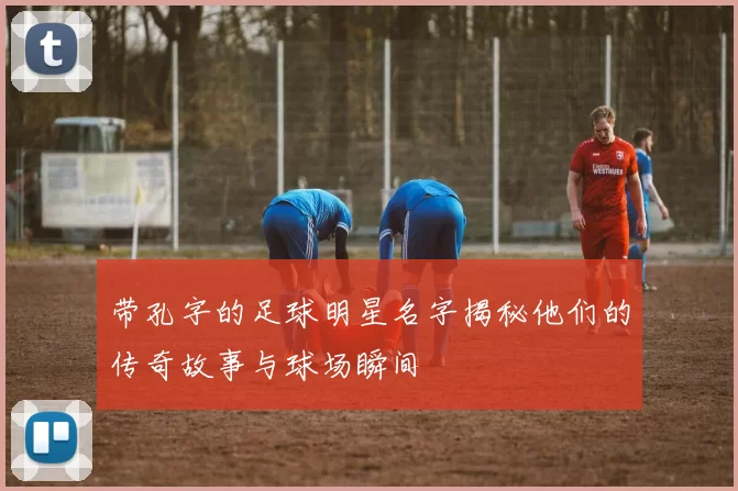 带孔字的足球明星名字揭秘他们的传奇故事与球场瞬间