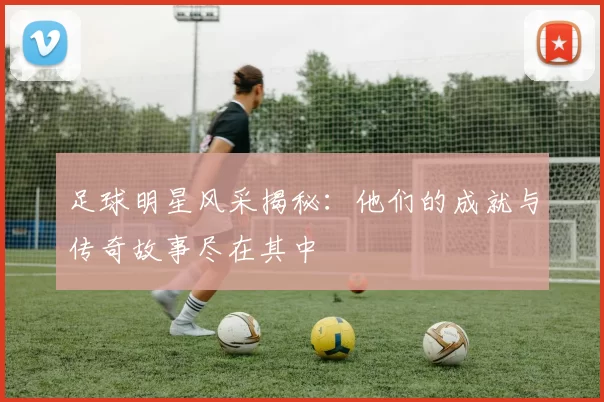 足球明星风采揭秘：他们的成就与传奇故事尽在其中