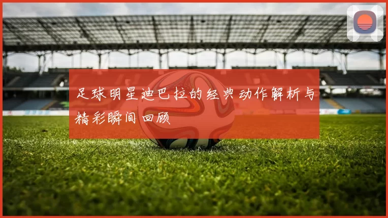足球明星迪巴拉的经典动作解析与精彩瞬间回顾