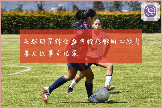 足球明星转会盛典精彩瞬间回顾与幕后故事全记录