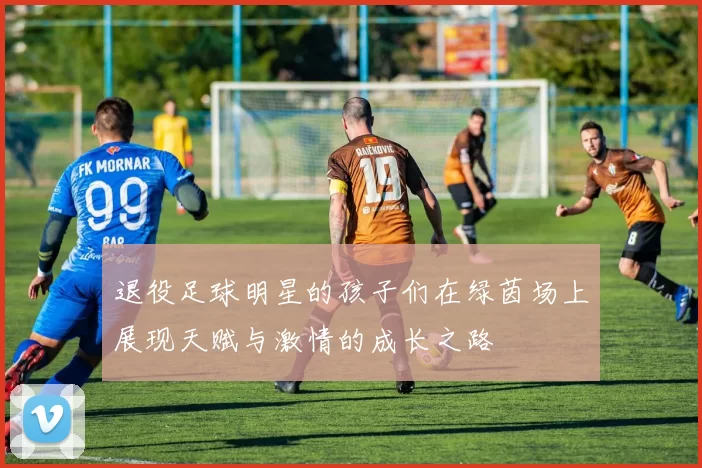 退役足球明星的孩子们在绿茵场上展现天赋与激情的成长之路