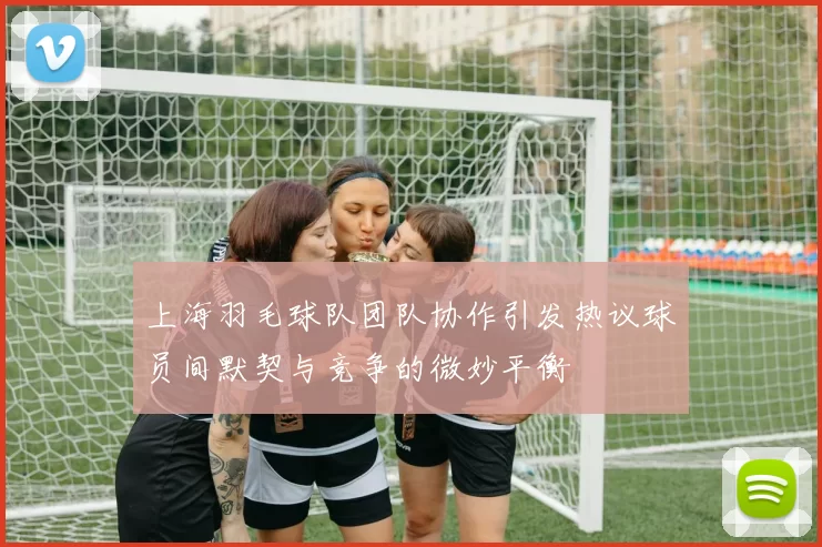 上海羽毛球队团队协作引发热议球员间默契与竞争的微妙平衡
