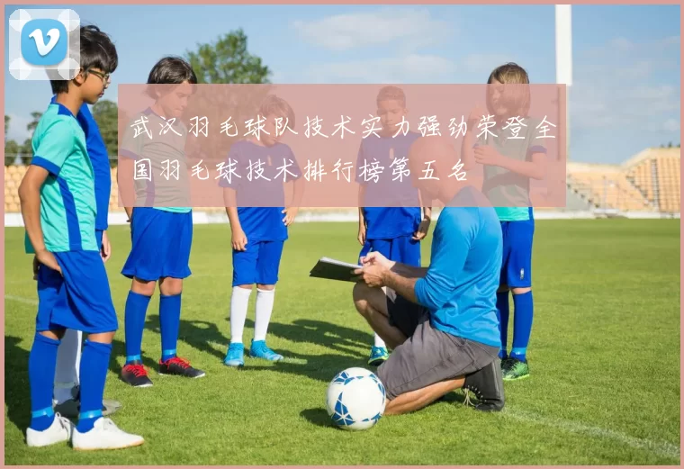 武汉羽毛球队技术实力强劲荣登全国羽毛球技术排行榜第五名