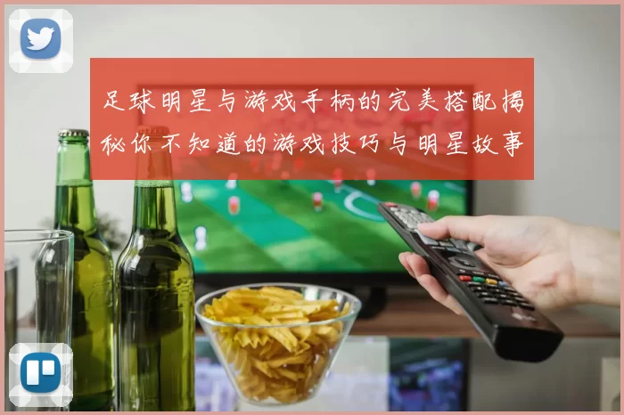 足球明星与游戏手柄的完美搭配揭秘你不知道的游戏技巧与明星故事
