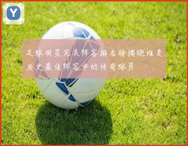 足球明星完美阵容排名榜揭晓谁是历史最佳阵容中的传奇球员