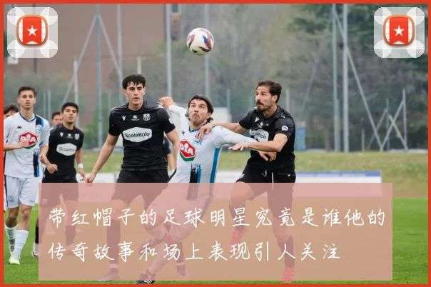 带红帽子的足球明星究竟是谁他的传奇故事和场上表现引人关注