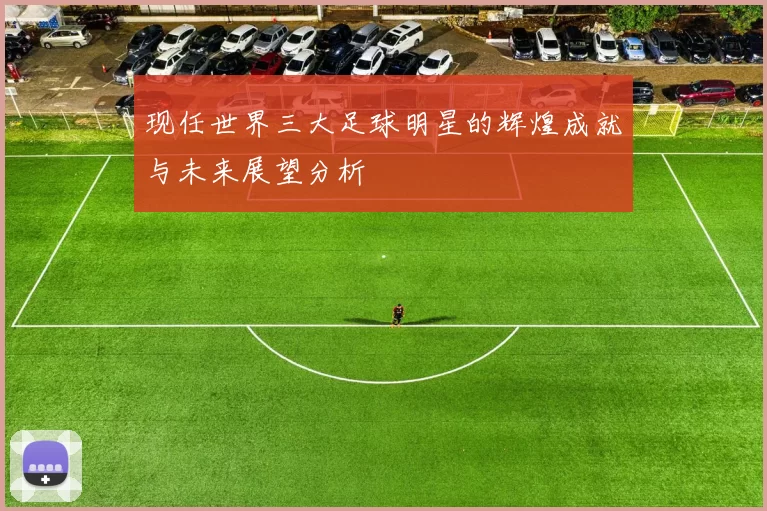 现任世界三大足球明星的辉煌成就与未来展望分析