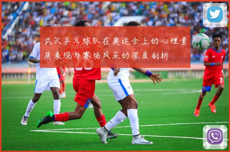 武汉乒乓球队在奥运会上的心理素质表现与赛场风采的深度剖析