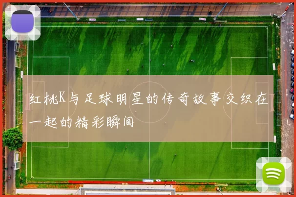 红桃K与足球明星的传奇故事交织在一起的精彩瞬间