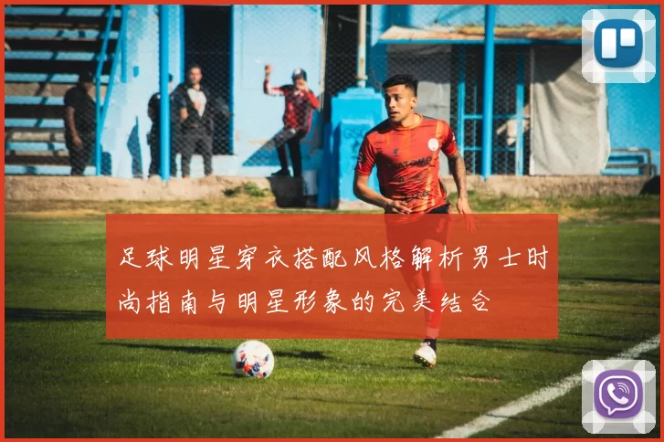 足球明星穿衣搭配风格解析男士时尚指南与明星形象的完美结合