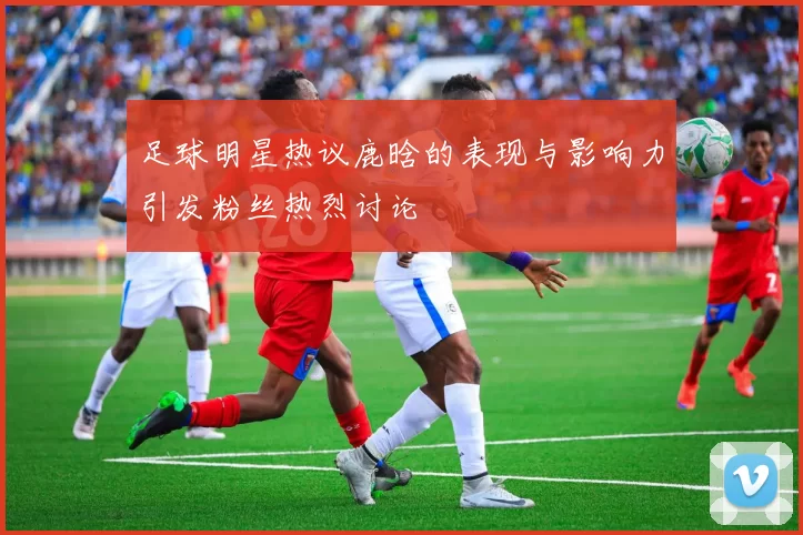 足球明星热议鹿晗的表现与影响力引发粉丝热烈讨论