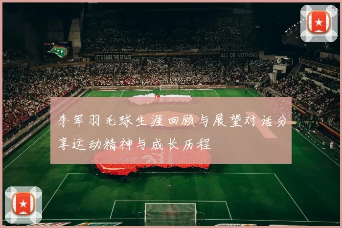 李军羽毛球生涯回顾与展望对话分享运动精神与成长历程