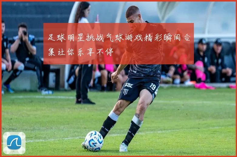 足球明星挑战气球游戏精彩瞬间合集让你乐享不停