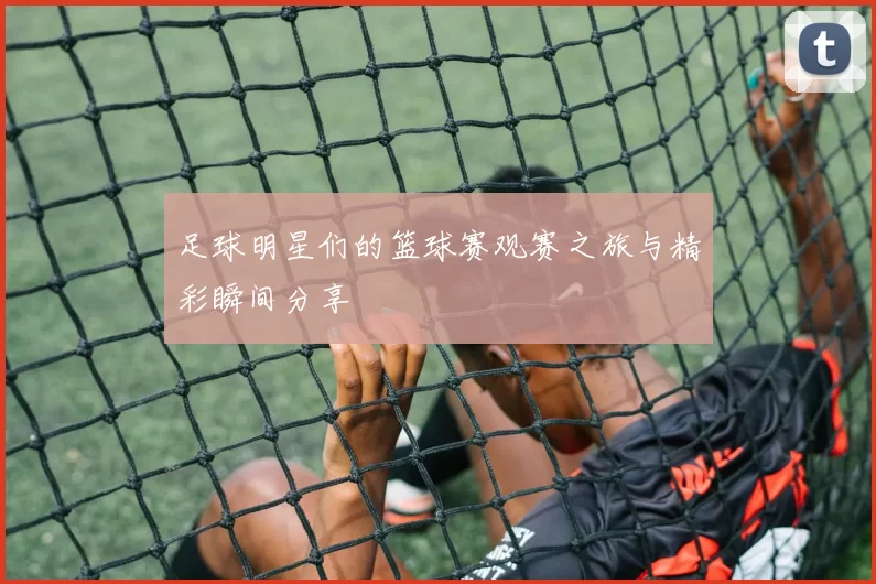 足球明星们的篮球赛观赛之旅与精彩瞬间分享