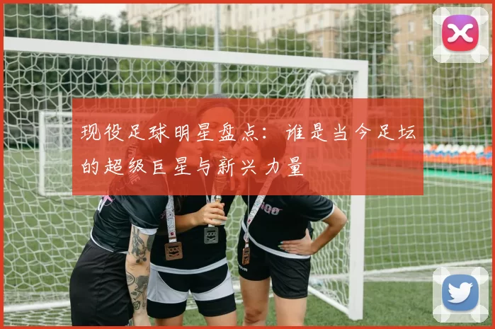 现役足球明星盘点：谁是当今足坛的超级巨星与新兴力量