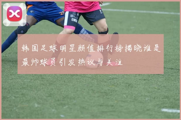 韩国足球明星颜值排行榜揭晓谁是最帅球员引发热议与关注