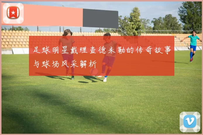 足球明星戴理查德米勒的传奇故事与球场风采解析