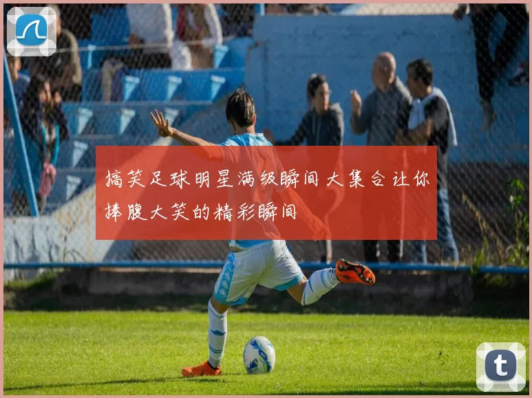 搞笑足球明星满级瞬间大集合让你捧腹大笑的精彩瞬间